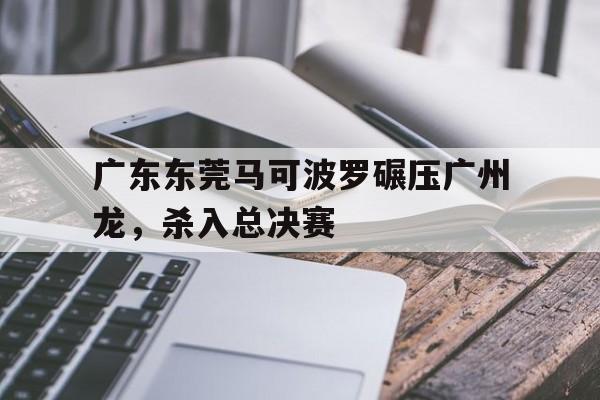 包含广东东莞马可波罗碾压广州龙，杀入总决赛的词条