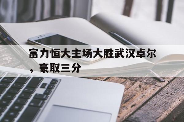 关于富力恒大主场大胜武汉卓尔，豪取三分的信息