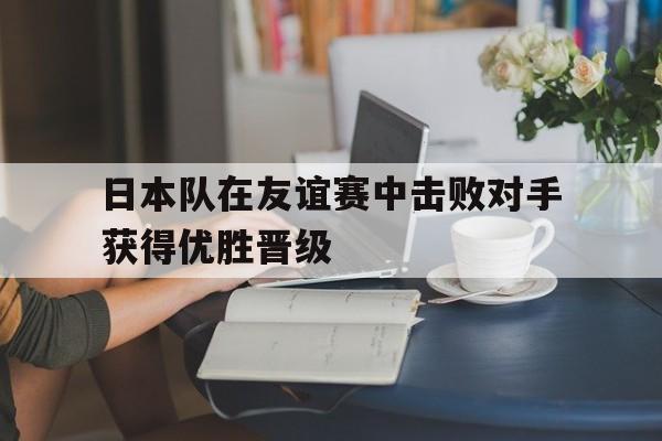 日本队在友谊赛中击败对手获得优胜晋级