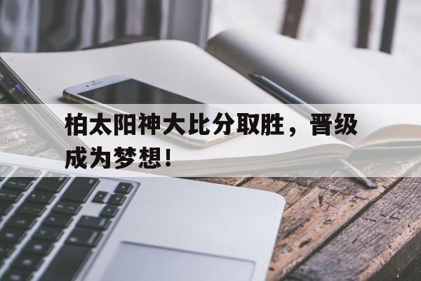 关于柏太阳神大比分取胜，晋级成为梦想！的信息