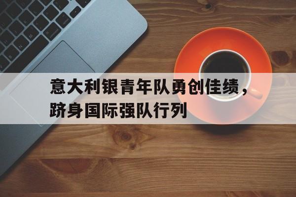 关于意大利银青年队勇创佳绩，跻身国际强队行列的信息