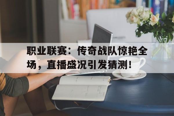 职业联赛：传奇战队惊艳全场，直播盛况引发猜测！