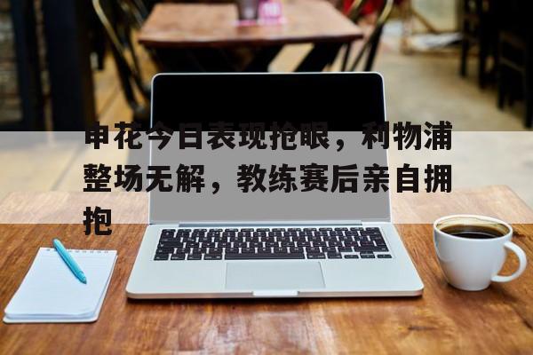 申花今日表现抢眼，利物浦整场无解，教练赛后亲自拥抱