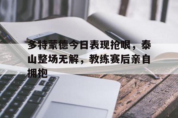 多特蒙德今日表现抢眼，泰山整场无解，教练赛后亲自拥抱