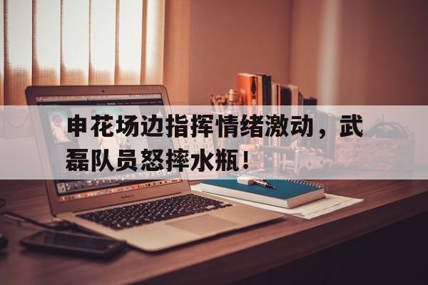 申花场边指挥情绪激动，武磊队员怒摔水瓶！