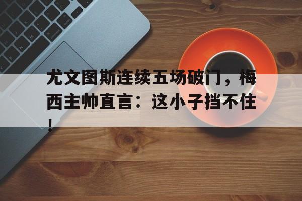 尤文图斯连续五场破门，梅西主帅直言：这小子挡不住！