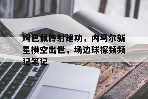 姆巴佩传射建功，内马尔新星横空出世，场边球探频频记笔记